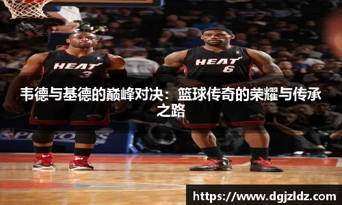韦德与基德的巅峰对决:篮球传奇的荣耀与传承之路